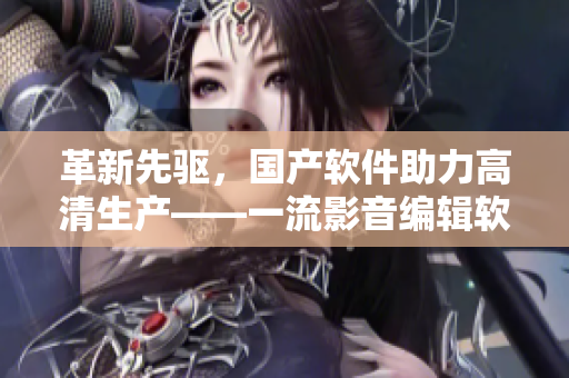 革新先驱，国产软件助力高清生产——一流影音编辑软件推荐