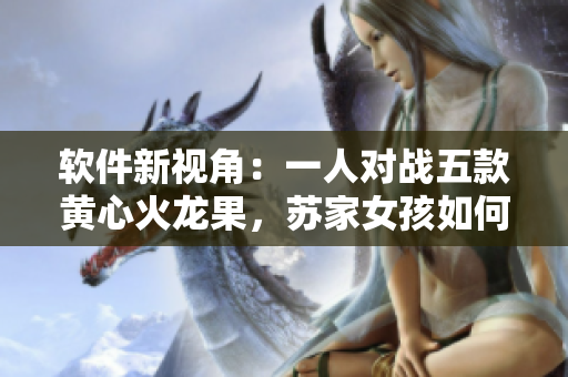 软件新视角：一人对战五款黄心火龙果，苏家女孩如何挑战技术巅峰？