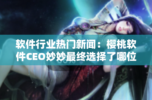 软件行业热门新闻：樱桃软件CEO妙妙最终选择了哪位技术大佬？