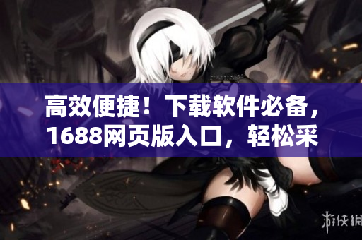 高效便捷！下载软件必备，1688网页版入口，轻松采购商用产品