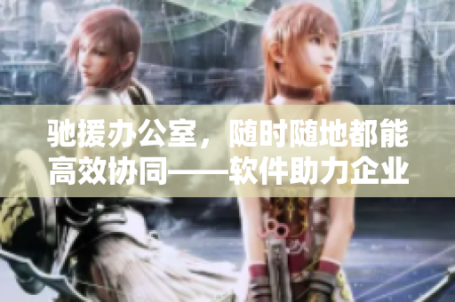 驰援办公室，随时随地都能高效协同——软件助力企业协同工作