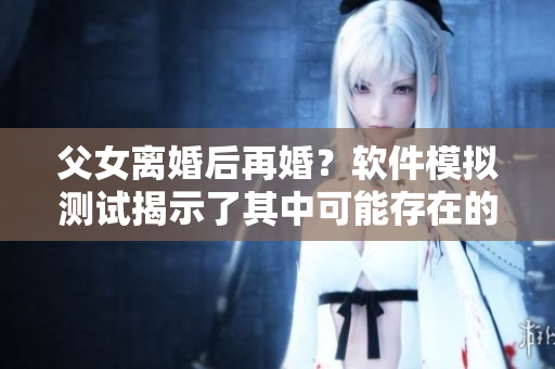 父女离婚后再婚？软件模拟测试揭示了其中可能存在的风险与挑战
