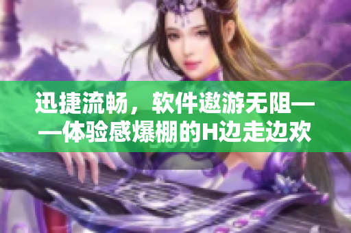 迅捷流畅，软件遨游无阻——体验感爆棚的H边走边欢软件视频