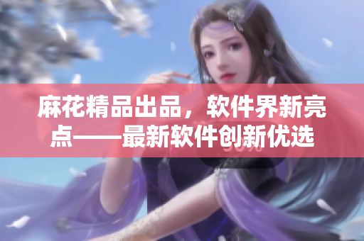 麻花精品出品，软件界新亮点——最新软件创新优选