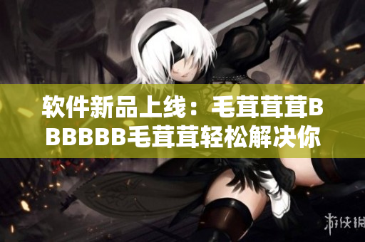 软件新品上线：毛茸茸茸BBBBBB毛茸茸轻松解决你的操作问题