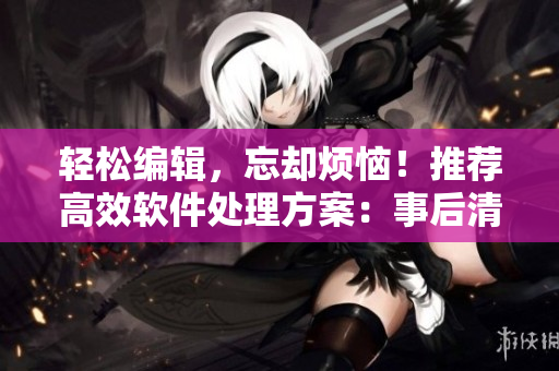 轻松编辑，忘却烦恼！推荐高效软件处理方案：事后清晨编辑软件