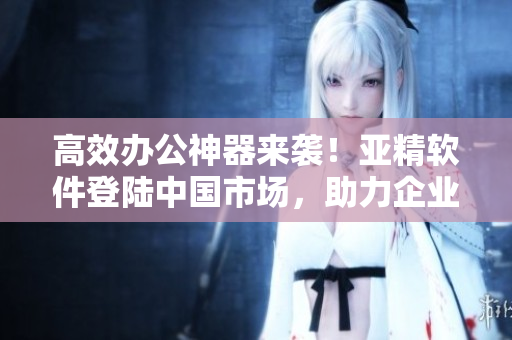 高效办公神器来袭！亚精软件登陆中国市场，助力企业提升生产力