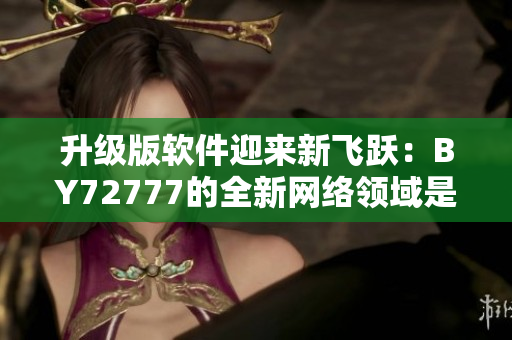 升级版软件迎来新飞跃：BY72777的全新网络领域是什么？