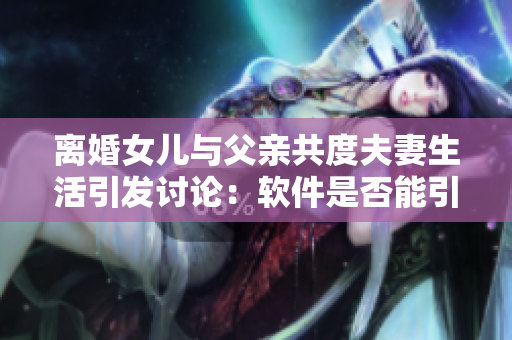 离婚女儿与父亲共度夫妻生活引发讨论：软件是否能引导亲情重建？