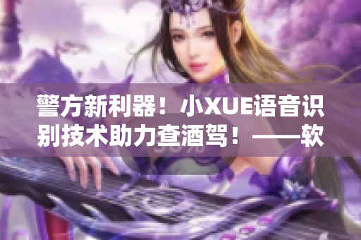 警方新利器！小XUE语音识别技术助力查酒驾！——软件赋能交管新体系