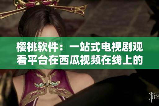 樱桃软件：一站式电视剧观看平台在西瓜视频在线上的体验分享