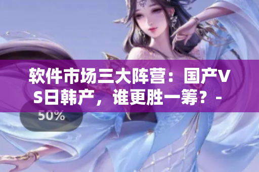 软件市场三大阵营：国产VS日韩产，谁更胜一筹？- 一编辑的探究