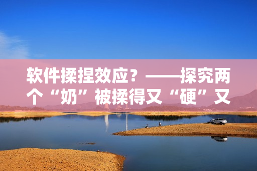 软件揉捏效应？——探究两个“奶”被揉得又“硬”又“翘”的现象