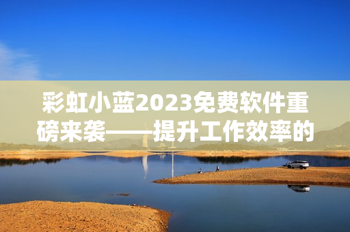 彩虹小蓝2023免费软件重磅来袭——提升工作效率的利器！