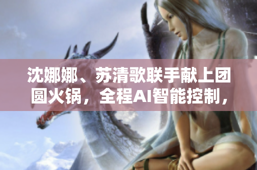 沈娜娜、苏清歌联手献上团圆火锅，全程AI智能控制，软件一键点餐