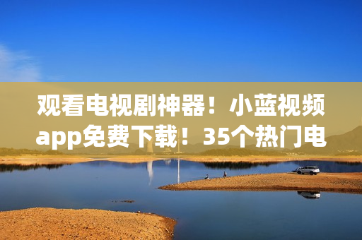 观看电视剧神器！小蓝视频app免费下载！35个热门电视剧随心看！