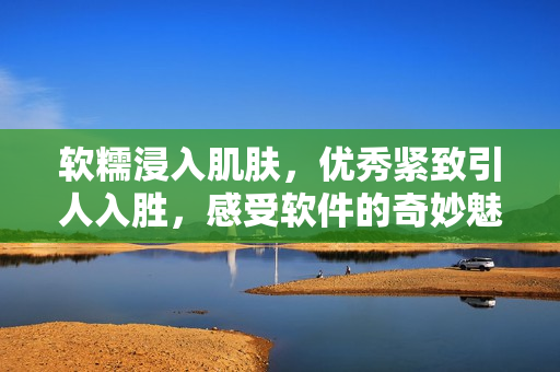 软糯浸入肌肤，优秀紧致引人入胜，感受软件的奇妙魅力