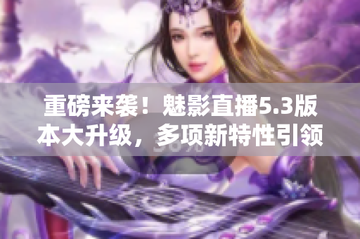 重磅来袭！魅影直播5.3版本大升级，多项新特性引领直播趋势！
