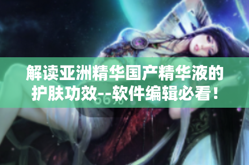 解读亚洲精华国产精华液的护肤功效--软件编辑必看！