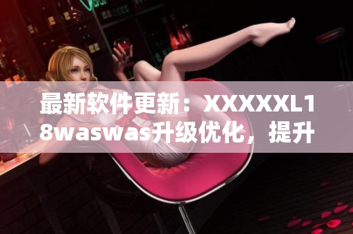 最新软件更新：XXXXXL18waswas升级优化，提升用户体验