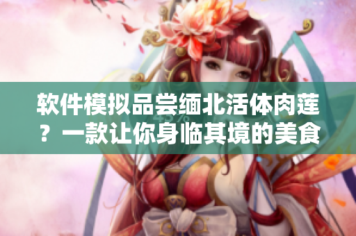 软件模拟品尝缅北活体肉莲？一款让你身临其境的美食软件
