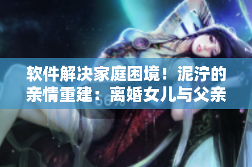 软件解决家庭困境！泥泞的亲情重建：离婚女儿与父亲重回夫妻之路