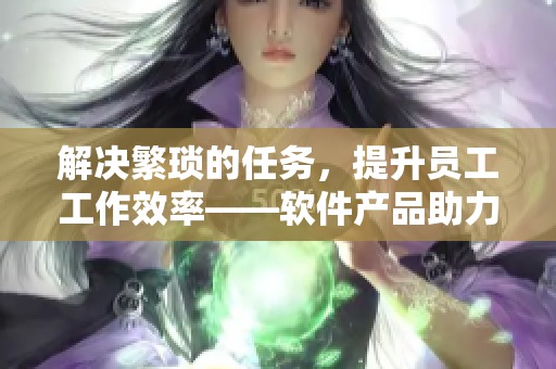 解决繁琐的任务，提升员工工作效率——软件产品助力企业员工事半功倍