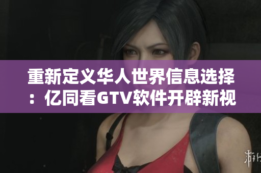重新定义华人世界信息选择：亿同看GTV软件开辟新视野