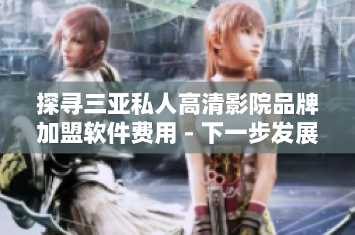 探寻三亚私人高清影院品牌加盟软件费用 - 下一步发展之路