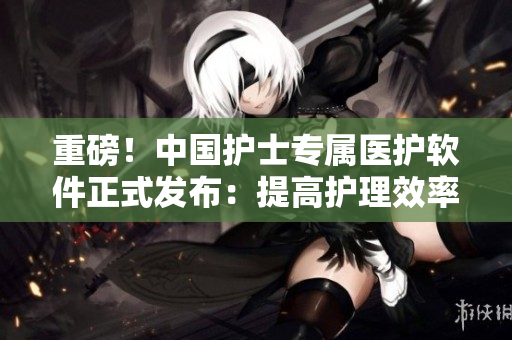 重磅！中国护士专属医护软件正式发布：提高护理效率，智慧呵护更贴心