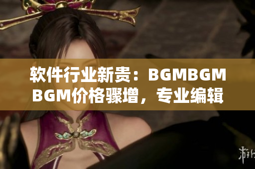 软件行业新贵：BGMBGMBGM价格骤增，专业编辑告诉你如何省钱购买！