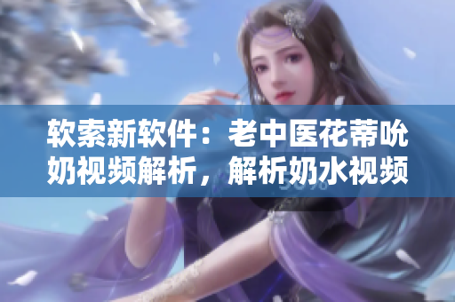 软索新软件：老中医花蒂吮奶视频解析，解析奶水视频播放技术
