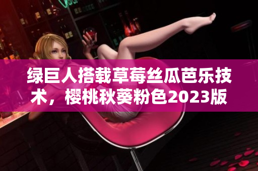绿巨人搭载草莓丝瓜芭乐技术，樱桃秋葵粉色2023版即将问市