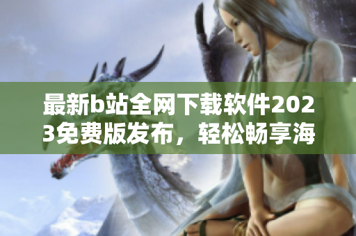 最新b站全网下载软件2023免费版发布，轻松畅享海量视频资源