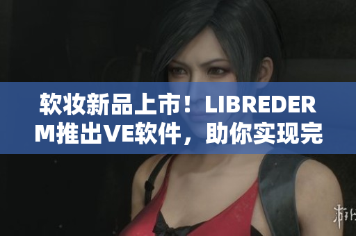 软妆新品上市！LIBREDERM推出VE软件，助你实现完美肌肤