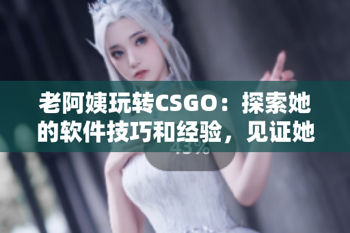老阿姨玩转CSGO：探索她的软件技巧和经验，见证她的经典比赛！