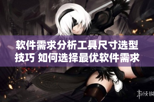 软件需求分析工具尺寸选型技巧 如何选择最优软件需求文档编写工具