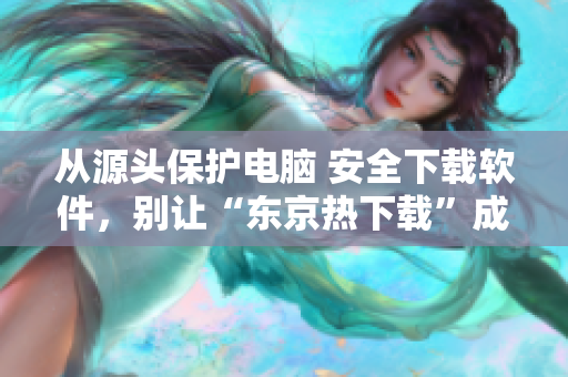 从源头保护电脑 安全下载软件，别让“东京热下载”成为电脑“毒瘤”！