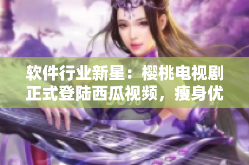 软件行业新星：樱桃电视剧正式登陆西瓜视频，瘦身优化后观感更佳！