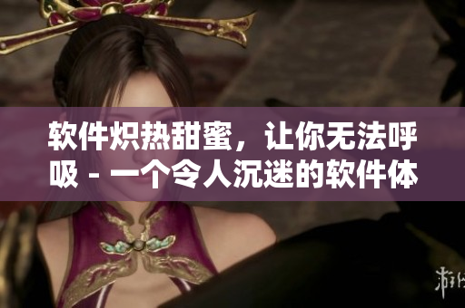 软件炽热甜蜜，让你无法呼吸 - 一个令人沉迷的软件体验