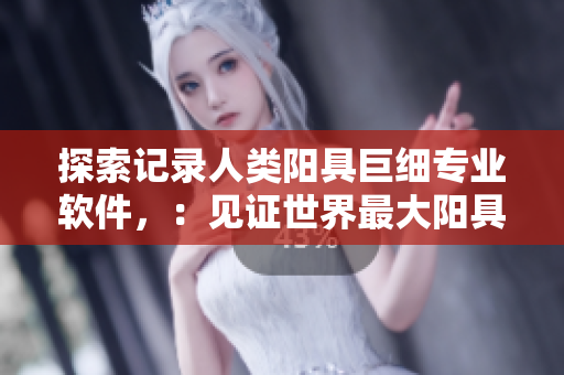 探索记录人类阳具巨细专业软件，：见证世界最大阳具的真实影像