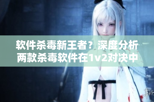 软件杀毒新王者？深度分析两款杀毒软件在1v2对决中的表现