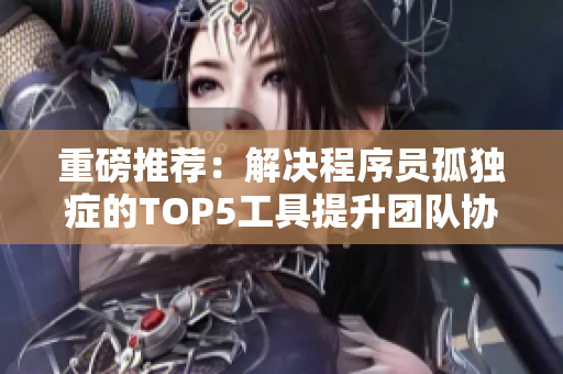 重磅推荐：解决程序员孤独症的TOP5工具提升团队协作效率！
