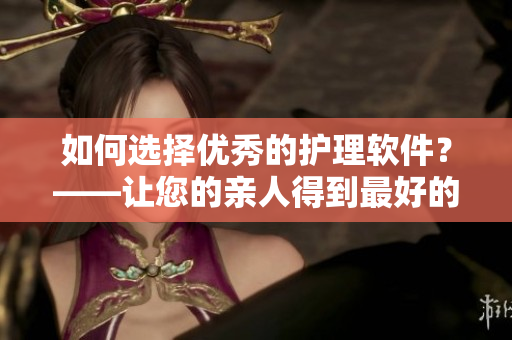 如何选择优秀的护理软件？——让您的亲人得到最好的照顾！