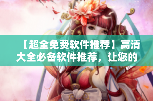 【超全免费软件推荐】高清大全必备软件推荐，让您的电脑更加高效！