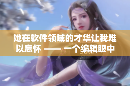 她在软件领域的才华让我难以忘怀 —— 一个编辑眼中的前女友