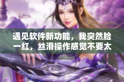 遇见软件新功能，我突然脸一红，丝滑操作感觉不要太爽