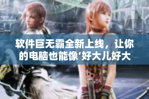 软件巨无霸全新上线，让你的电脑也能像‘好大儿好大儿快喊爹’一样酣畅淋漓！