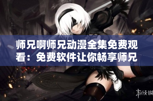 师兄啊师兄动漫全集免费观看：免费软件让你畅享师兄啊师兄动漫！