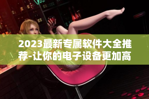 2023最新专属软件大全推荐-让你的电子设备更加高效！